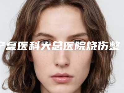 宁夏医科大总医院烧伤整形美容外科,银川市第一人民医院整形科top口碑在线