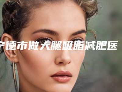 宁德市做大腿吸脂减肥医院知名度较高的有哪些-宁德市做大腿吸脂减肥整形医院