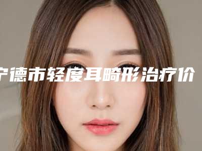 宁德市轻度耳畸形治疗价目价格表公布-宁德市轻度耳畸形治疗多少钱才算便宜