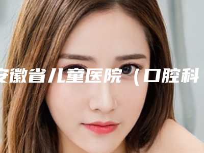 安徽省儿童医院（口腔科）看牙好不好-附价格表上线发布