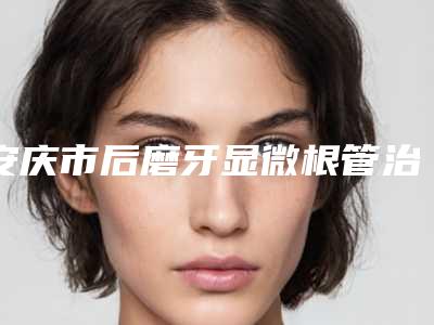 安庆市后磨牙显微根管治疗排名榜前十名口碑top推荐-安庆市后磨牙显微根管治疗口腔医生