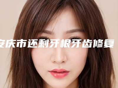 安庆市还剩牙根牙齿修复口腔医生排行口碑安利-安庆市还剩牙根牙齿修复医生医美三强主要集中地