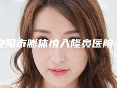 安阳市膨体植入隆鼻医院排行前十佳权威名单盘点(安阳市膨体植入隆鼻整形医院)