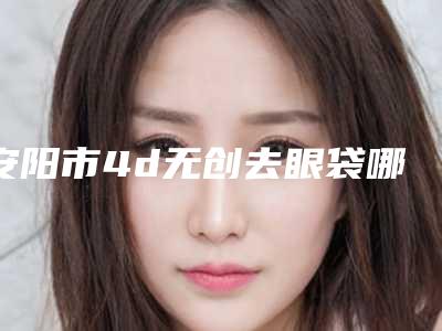 安阳市4d无创去眼袋哪些医院好-安阳蓝馨医疗美容诊所公立口碑好