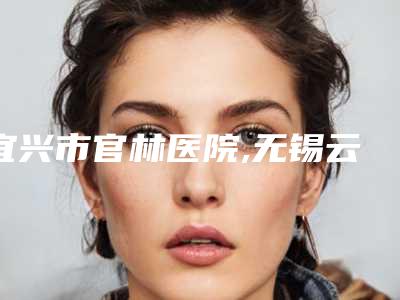 宜兴市官林医院,无锡云水瑶医疗美容top口碑在线