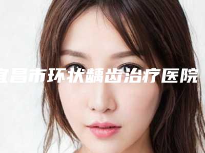 宜昌市环状龋齿治疗医院在榜名单前十口碑之选(宜昌市环状龋齿治疗口腔医院红榜机构线上评比)