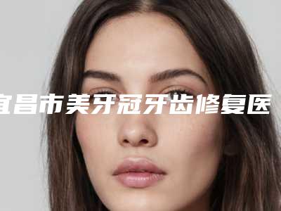 宜昌市美牙冠牙齿修复医院排名榜前十强哪个技术棒(宜昌市美牙冠牙齿修复口腔医院比较靠谱)