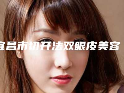 宜昌市切开法双眼皮美容科价格表曝光-宜昌市切开法双眼皮费用如何计算