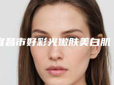 宜昌市好彩光嫩肤美白肌肤医院-宜昌市伍家岗区中爱美容门诊部技术_实例效果都很靠谱