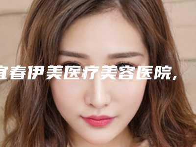 宜春伊美医疗美容医院,宜春元辰医疗美容诊所公立私立口碑大PK