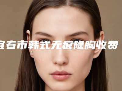 宜春市韩式无痕隆胸收费标准 详细价格表清单-宜春市韩式无痕隆胸整形项目需要多少价格