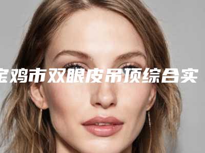 宝鸡市双眼皮吊顶综合实力前十口碑榜最新发布(宝鸡市双眼皮吊顶整形医院)