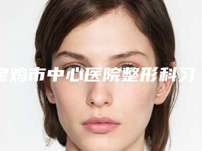 宝鸡市中心医院整形科习耀峰整形医生费用表明细2025强势来袭