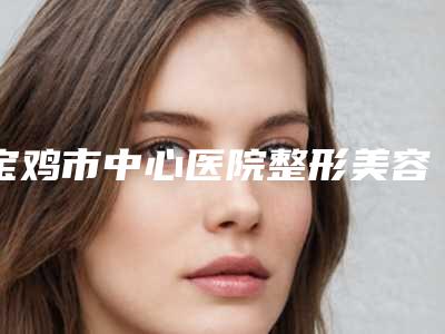 宝鸡市中心医院整形美容科价格(价目)2025官方一览-擅长项目复合丰胸术等
