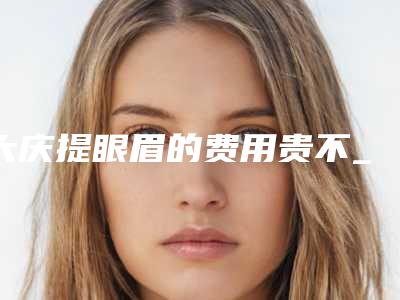 大庆提眼眉的费用贵不_大庆提眼眉手术的价格大概多少钱