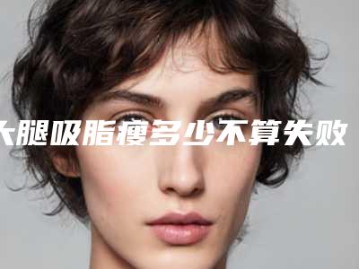 大腿吸脂瘦多少不算失败(大腿吸脂瘦多少厘米)