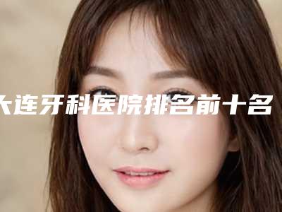 大连牙科医院排名前十名单公布公办私立都有特色技术!