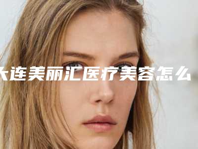大连美丽汇医疗美容怎么样-收费明细透明一览