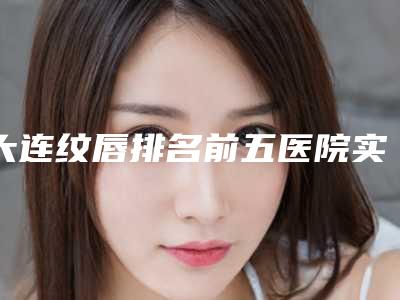 大连纹唇排名前五医院实力详解+全新医院费用一览!大连瑞丽医疗美容门诊部等价格(收费)参考