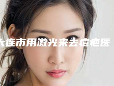 大连市用激光来去痘疤医生在榜名单前十网友力荐-大连市用激光来去痘疤整形医生