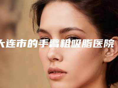 大连市的手臂粗吸脂医院-大连新佳丽医疗美容诊所前三的口碑排名推荐