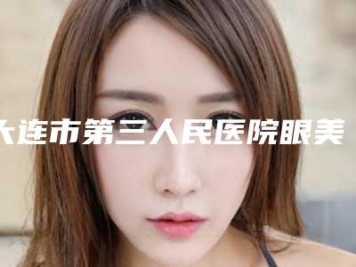 大连市第三人民医院眼美容整形亚专科价格表新曝光-邱妍整形医生