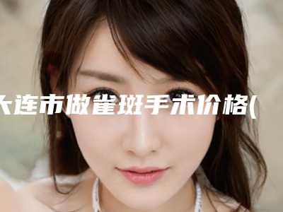 大连市做雀斑手术价格(费用)清单优惠版-大连市做雀斑手术费用多少是合理