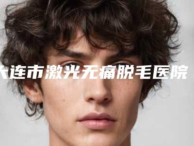 大连市激光无痛脱毛医院排行榜前十名大分享(大连市激光无痛脱毛整形医院)