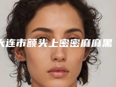 大连市额头上密密麻麻黑头去除医生上榜名单效果盘点-大连市额头上密密麻麻黑头去除整形医生