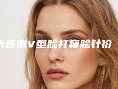 大连市V型脸打瘦脸针价格(价目)2025新版本首次曝光(V型脸打瘦脸针均价为：6318元)
