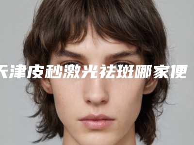 天津皮秒激光祛斑哪家便宜