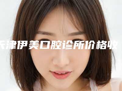 天津伊美口腔诊所价格收费表标准-超声波洁牙多少钱才算便宜