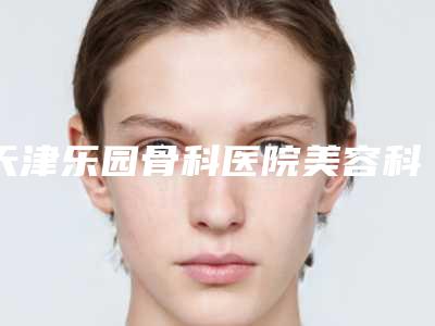 天津乐园骨科医院美容科,天津河北区健丽紫洁医疗美容门诊部你更看好哪一家