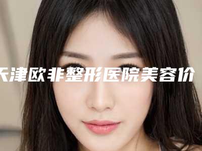 天津欧非整形医院美容价格价位表官网2025全新公布附缩颧弓案例