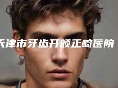 天津市牙齿开颌正畸医院在榜清单口碑实力追踪(天津河东区优贝口腔门诊实力口碑严选)
