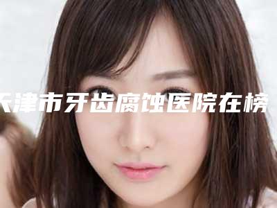 天津市牙齿腐蚀医院在榜清单刚刚公布这几家效果都不错(天津爱齿口腔(上谷店)收获好评排榜一)