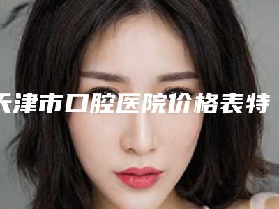 天津市口腔医院价格表特惠