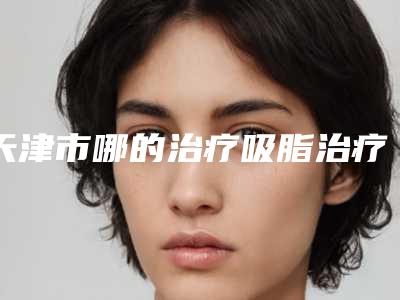 天津市哪的治疗吸脂治疗医院好-天津河西尔湾医疗美容门诊部干货总结