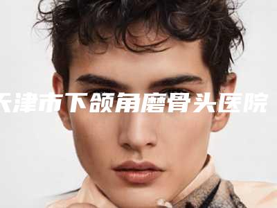 天津市下颌角磨骨头医院排行top10强私立盘点(天津熙朵丽尊医疗美容口碑好评价高)