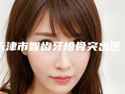 天津市智齿牙槽骨突出医院上榜清单十强甄选(天津市智齿牙槽骨突出口腔医院各大城市都有推荐)