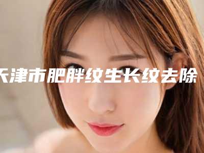 天津市肥胖纹生长纹去除价格价位表，怎么样-天津市肥胖纹生长纹去除均价为5382元