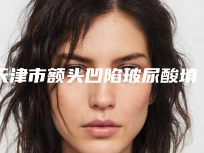 天津市额头凹陷玻尿酸填充价格(费用)清单正规人气来了-近8个月均价为5566元