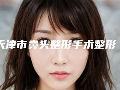 天津市鼻头整形手术整形医院价格(解放军第464医院整形美容中心优劣势详解)