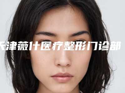 天津薇什医疗整形门诊部咋地好不好-推荐尹炯喆医生,朴晟辰医生,袁超英医生