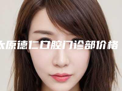 太原德仁口腔门诊部价格价位表2025版特惠来袭-全瓷牙牙龈萎缩价格会随什么而变动