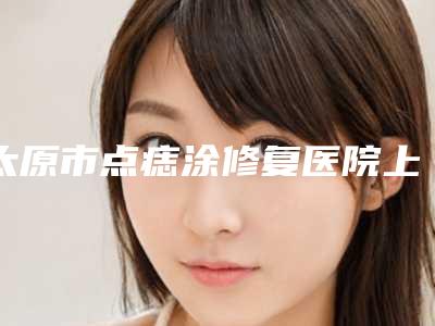 太原市点痣涂修复医院上榜清单大众认可度高-太原市点痣涂修复整形医院