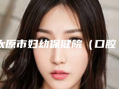 太原市妇幼保健院(口腔科)价格(费用)清单人气项目医生资料分享-牙齿3d贴面案例