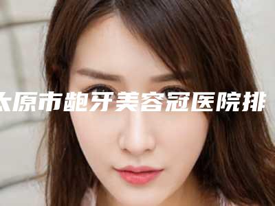 太原市龅牙美容冠医院排行top10强名个云集(太原市龅牙美容冠口腔医院稳居口碑前三)
