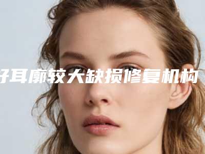 好耳廓较大缺损修复机构推荐:耳廓较大缺损修复医院top20女生必看名单