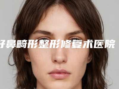 好鼻畸形整形修复术医院推荐:鼻畸形整形修复术医院前30靠谱公布
